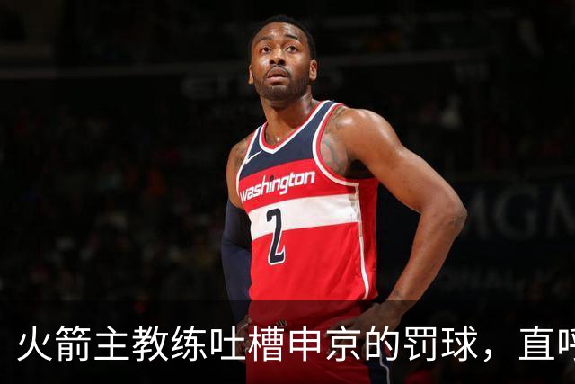 火箭主教练吐槽申京的罚球，直呼“先学会投篮再说